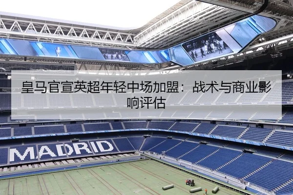 皇马官宣英超年轻中场加盟：战术与商业影响评估